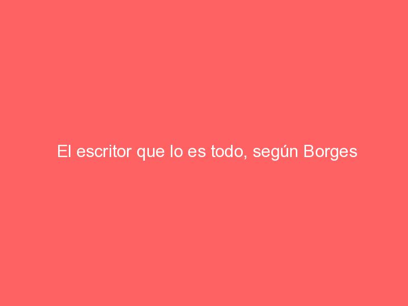 El escritor que lo es todo, según Borges