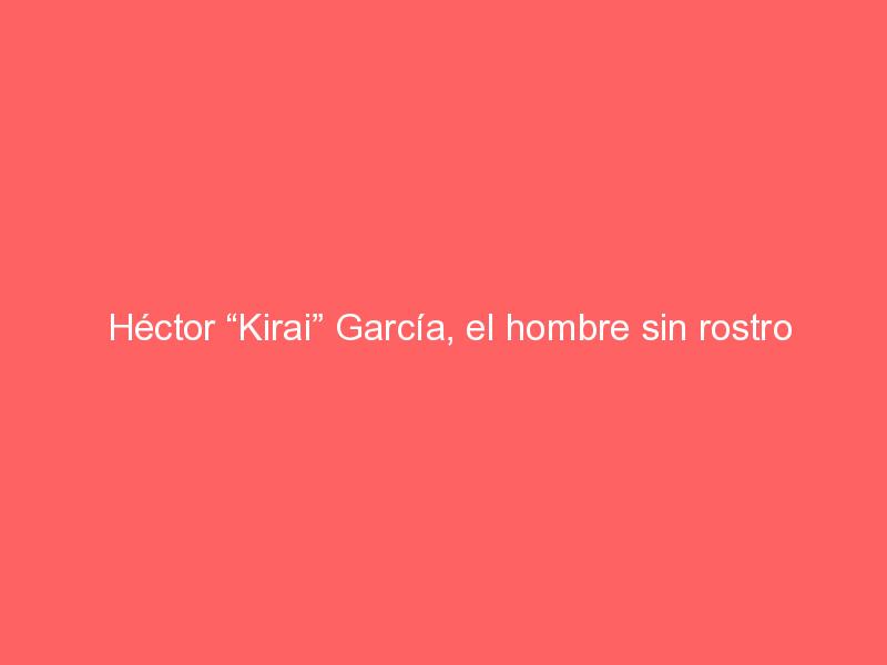 Héctor “Kirai” García, el hombre sin rostro